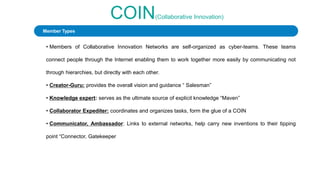 COIN(Collaborative Innovation)
• Members of Collaborative Innovation Networks are self-organized as cyber-teams. These teams
connect people through the Internet enabling them to work together more easily by communicating not
through hierarchies, but directly with each other.
• Creator-Guru: provides the overall vision and guidance “ Salesman”
• Knowledge expert: serves as the ultimate source of explicit knowledge “Maven”
• Collaborator Expediter: coordinates and organizes tasks, form the glue of a COIN
• Communicator, Ambassador: Links to external networks, help carry new inventions to their tipping
point “Connector, Gatekeeper
Member Types
 