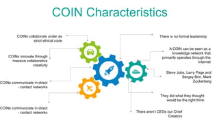 COIN Characteristics
COINs collaborate under as
strict ethical code
COINs innovate through
massive collaborative
creativity
COINs communicate in direct
- contact networks
COINs communicate in direct
- contact networks
Steve Jobs, Larry Page and
Sergey Brin, Mark
Zuckerberg
There is no formal leadership
A COIN can be seen as a
knowledge network that
primarily operates through the
Internet
They did what they thought
would be the right think
There aren’t CEOs but Chief
Creators
 
