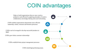COIN advantages
Helps to build organizations that are more creative,
productive and efficient by applying principles of creative
collaboration, knowledge sharing and social networking.
COINs can be leveraged to develop successful products in
R&D
COINs build high performing teams
COIN-enabled organizations demonstrate more efficient
leadership, culture, structure and business processes.
COINs establish better project management processes
COINs grow better customer relationships
 