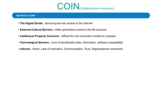 COIN(Collaborative Innovation)
• The Digital Divide ; Not everyone has access to the Internet
• External Cultural Barriers ; Older generations resist to the flat structure
• Intellectual Property Concerns ; difficult for new innovation models to compete
• Technological Barriers ; Lack of transferable data, information, software compatibility
• Internal ; Vision, Lack of motivation, Communication, Trust, Organizational constraints
Barriers to COIN
 