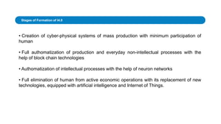 • Creation of cyber-physical systems of mass production with minimum participation of
human
• Full authomatization of production and everyday non-intellectual processes with the
help of block chain technologies
• Authomatization of intellectual processes with the help of neuron networks
• Full elimination of human from active economic operations with its replacement of new
technologies, equipped with artificial intelligence and Internet of Things.
Stages of Formation of I4.0
 