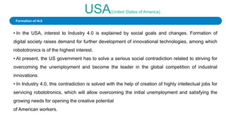 USA(United States of America)
• In the USA, interest to Industry 4.0 is explained by social goals and changes. Formation of
digital society raises demand for further development of innovational technologies, among which
robototronics is of the highest interest.
• At present, the US government has to solve a serious social contradiction related to striving for
overcoming the unemployment and become the leader in the global competition of industrial
innovations.
• In Industry 4.0, this contradiction is solved with the help of creation of highly intellectual jobs for
servicing robototronics, which will allow overcoming the initial unemployment and satisfying the
growing needs for opening the creative potential
of American workers.
Formation of I4.0
 