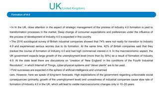 UK(United Kingdom)
• In In the UK, close attention in the aspect of strategic management of the process of Industry 4.0 formation is paid to
transformation processes in the market. Deep change of consumer expectations and preferences under the influence of
the process of development of Industry 4.0 is expected in this country.
• The 2016 sociological survey of British industrial companies showed that 74% were not ready for transition to Industry
4.0 and experienced serious worries due to its formation. At the same time, 42% of British companies said that they
tracked the course of formation of Industry 4.0 and had high commercial interest in it. In the macroeconomic aspect, the
UK government expects large growth of the unemployment level (more than by 30%) as a result of formation of Industry
4.0. At the state level there are discussions on “creation of ‘New England’ in the conditions of the Fourth Industrial
Revolution”, in which Internet of Things, cyber-physical systems and “clever plants” are to be used.
• First successes are expected in the sphere of artificial intelligence and unmanned
cars. However, here we speak of long-term forecasts. High expectations of the government regarding unfavorable social
consequences (primarily, growth of the unemployment level) and unreadiness of industrial companies cause slow rate of
formation of Industry 4.0 in the UK, which will lead to visible macro-economic changes only in 10–20 years
Formation of I4.0
 