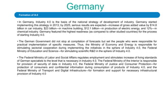 Germany
• In Germany, Industry 4.0 is the basis of the national strategy of development of industry. Germany started
implementing this strategy in 2013; by 2025, serious results are expected—increase of gross added value by $14.8
billion in car industry, $23 billion—in machine building, $12.1 billion—in production of electric energy, and 12%—in
chemical industry. Germany featured the highest readiness (as compared to other studied countries) for the process
of starting Industry 4.0.
• The German Government did not stop at compilation of forecasts but set the people who were responsible for
practical implementation of specific measures. Thus, the Ministry of Economy and Energy is responsible for
stimulating sectorial cooperation during implementing the initiatives in the sphere of Industry 4.0, the Federal
Ministry of Education and Science—for stimulating scientific R&D in the sphere of Industry 4.0.
• The Federal Ministry of Labor and Social Affairs regulates employment and stimulates increase of living standards
of German specialists to the level that is necessary in Industry 4.0. The Federal Ministry of the Interior is responsible
for provision of security of data in Industry 4.0, the Federal Ministry of Justice and Consumer Protection—for
protection of consumers and confidential information during consumption of products of Industry 4.0, and the
Federal Ministry of Transport and Digital Infrastructure—for formation and support for necessary infrastructural
provision of Industry 4.0
Formation of I4.0
 