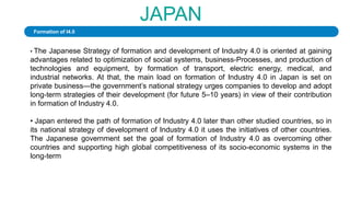 JAPAN
• The Japanese Strategy of formation and development of Industry 4.0 is oriented at gaining
advantages related to optimization of social systems, business-Processes, and production of
technologies and equipment, by formation of transport, electric energy, medical, and
industrial networks. At that, the main load on formation of Industry 4.0 in Japan is set on
private business—the government’s national strategy urges companies to develop and adopt
long-term strategies of their development (for future 5–10 years) in view of their contribution
in formation of Industry 4.0.
• Japan entered the path of formation of Industry 4.0 later than other studied countries, so in
its national strategy of development of Industry 4.0 it uses the initiatives of other countries.
The Japanese government set the goal of formation of Industry 4.0 as overcoming other
countries and supporting high global competitiveness of its socio-economic systems in the
long-term
Formation of I4.0
 