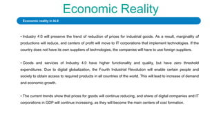 Economic Reality
• Industry 4.0 will preserve the trend of reduction of prices for industrial goods. As a result, marginality of
productions will reduce, and centers of profit will move to IT corporations that implement technologies. If the
country does not have its own suppliers of technologies, the companies will have to use foreign suppliers.
• Goods and services of Industry 4.0 have higher functionality and quality, but have zero threshold
expenditures. Due to digital globalization, the Fourth Industrial Revolution will enable certain people and
society to obtain access to required products in all countries of the world. This will lead to increase of demand
and economic growth.
• The current trends show that prices for goods will continue reducing, and share of digital companies and IT
corporations in GDP will continue increasing, as they will become the main centers of cost formation.
Economic reality in I4.0
 