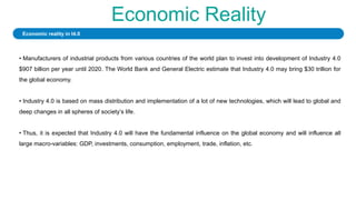Economic Reality
• Manufacturers of industrial products from various countries of the world plan to invest into development of Industry 4.0
$907 billion per year until 2020. The World Bank and General Electric estimate that Industry 4.0 may bring $30 trillion for
the global economy.
• Industry 4.0 is based on mass distribution and implementation of a lot of new technologies, which will lead to global and
deep changes in all spheres of society’s life.
• Thus, it is expected that Industry 4.0 will have the fundamental influence on the global economy and will influence all
large macro-variables: GDP, investments, consumption, employment, trade, inflation, etc.
Economic reality in I4.0
 
