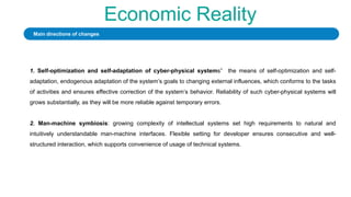 Economic Reality
1. Self-optimization and self-adaptation of cyber-physical systems” the means of self-optimization and self-
adaptation, endogenous adaptation of the system’s goals to changing external influences, which conforms to the tasks
of activities and ensures effective correction of the system’s behavior. Reliability of such cyber-physical systems will
grows substantially, as they will be more reliable against temporary errors.
2. Man-machine symbiosis: growing complexity of intellectual systems set high requirements to natural and
intuitively understandable man-machine interfaces. Flexible setting for developer ensures consecutive and well-
structured interaction, which supports convenience of usage of technical systems.
Main directions of changes
 