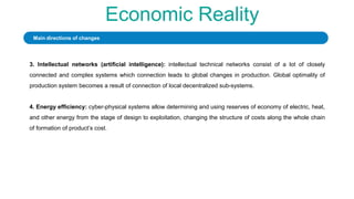 Economic Reality
3. Intellectual networks (artificial intelligence): intellectual technical networks consist of a lot of closely
connected and complex systems which connection leads to global changes in production. Global optimality of
production system becomes a result of connection of local decentralized sub-systems.
4. Energy efficiency: cyber-physical systems allow determining and using reserves of economy of electric, heat,
and other energy from the stage of design to exploitation, changing the structure of costs along the whole chain
of formation of product’s cost.
Main directions of changes
 