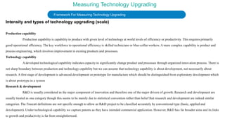 Measuring Technology Upgrading
Framework For Measuring Technology Upgrading
Intensity and types of technology upgrading (scale)
Production capability
Production capability is capability to produce with given level of technology at world levels of efficiency or productivity. This requires primarily
good operational efficiency. The key workforce to operational efficiency is skilled technicians or blue-collar workers. A more complex capability is product and
process engineering, which involves improvement in existing products and processes.
Technology capability
A developed technological capability indicates capacity to significantly change product and processes through organized innovation process. There is
not sharp boundary between production and technology capability but we can assume that technology capability is about development, not necessarily about
research. A first stage of development is advanced development or prototype for manufacture which should be distinguished from exploratory development which
is about prototype in a system
Research & development
R&D is usually considered as the major component of innovation and therefore one of the major drivers of growth. Research and development are
usually treated as one category though this seems to be mainly due to statistical convention rather than belief that research and development are indeed similar
categories. The Frascati definitions are not specific enough to allow an R&D project to be classified accurately by conventional type (basic, applied and
development). Under technological capability we capture patents as they have intended commercial application. However, R&D has far broader aims and its links
to growth and productivity is far from straightforward.
 