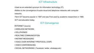 ICT Infrastructure
•Used as an extended synonym for information technology (IT).
•Refers to the convergence of audio-visual and telephone networks with computer
networks.
•Term ICT became popular in 1997 and was First used by academic researchers in 1980.
•ICT and education today.
ICT Convergence
•INTERNET (source)
• WIRELESS NETWORK
• CELLPHONES
• REALTIME COMMUNICATION
• INSTANT MESSAGING
• VOICE OVER INTERNET PROTOCOL (VOIP)
• VIDEO CONFERENCING
• SOCIAL NETWORKING ( Facebook, twitter, whatsapp,etc)
 
