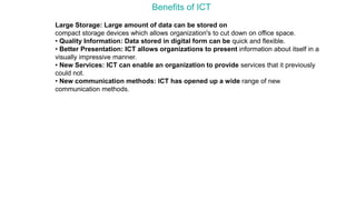Benefits of ICT
Large Storage: Large amount of data can be stored on
compact storage devices which allows organization's to cut down on office space.
• Quality Information: Data stored in digital form can be quick and flexible.
• Better Presentation: ICT allows organizations to present information about itself in a
visually impressive manner.
• New Services: ICT can enable an organization to provide services that it previously
could not.
• New communication methods: ICT has opened up a wide range of new
communication methods.
 