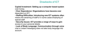 Drawbacks of ICT
Capital Investment: Setting up a computer based system
cost money.
• Over Dependence: Organizations have become over
dependent on ICT.
• Staffing Difficulties: Introducing new ICT systems often
means the retraining of staff or in some cases employing of
special staff.
• Security Issues: ICT provides a range of ways to gain
access to your personal details.
• Lack of Body Language: Communication through voice
chat or instant messaging does not take body language into
account.
 