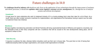 Future challenges in I4.0
A huge issue for many enterprise who wish to implement Industry 4.0 is a buying strategy that is less than clear for a lot of them. As a
result, there are often unclear economic incentives for implementation, and organizations find themselves having to spend over the odds
to implement these new initiatives
Investment
Bringing together manufacturing automation and Smart Factories will bring unprecedented levels of efficiency and speed to a business, but
the downside of this is that many companies will see a workforce that will be unused to the new developments taking place, and ill-
equipped to adapt to them
Workforce
It requires to publicize the data, whereas before industries could use their own in-house data. This puts them at risk of having their
intellectual property stolen by larger organizations, and causes small organizations to hesitate
Data Security
The challenges faced by industry 4.0 should not only focus on the application of new technologies through the improvement of mechanic
and robotic processes; it should also optimize other areas: logistics, customer service, management, etc., through the use of analysis
systems and software development
 