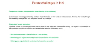 Future challenges in I4.0
Customers are increasingly demanding and have more information on their hands to make decisions. Knowing their needs through
new marketing strategies and data analysis is another big challenge
Competition Concern (comprehensive understanding of the customer)
Operation focuses on providing machines with the ability to see, detect and communicate smartly. This aspect is characterized by
the supervision of production systems, and allows for the detection of failures or errors,
Challenge of sensor technology
• New business models—the definition of a new strategy
• Rethinking your organization and processes to maximize new outcomes
• Helping your organization to understand where action is needed
 