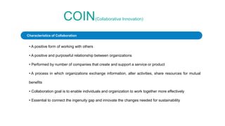 COIN(Collaborative Innovation)
• A positive form of working with others
• A positive and purposeful relationship between organizations
• Performed by number of companies that create and support a service or product
• A process in which organizations exchange information, alter activities, share resources for mutual
benefits
• Collaboration goal is to enable individuals and organization to work together more effectively
• Essential to connect the ingenuity gap and innovate the changes needed for sustainability
Characteristics of Collaboration
 