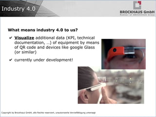 Copyright by Brockhaus GmbH, alle Rechte reserviert, unautorisierte Vervielfältigung untersagt
Industry 4.0
What means industry 4.0 to us?
✔ Visualize additional data (KPI, technical
documentation, …) of equipment by means
of QR code and devices like google Glass
(or similar)
✔ currently under development!
 