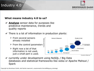 Copyright by Brockhaus GmbH, alle Rechte reserviert, unautorisierte Vervielfältigung untersagt
Industry 4.0
What means industry 4.0 to us?
✔ Analyse sensor data for purposes like
predictive maintenance, trends and
quality reports
✔ There is a lot of information in production plants:
➢ From several sensors
already installed
➢ From the control parameters
➢ Right now a lot of that
information is not used,
just a small part is used.
✔ currently under development using NoSQL / Big Data
databases and statistical frameworks like weka or Apache Mahout /
Spark
 