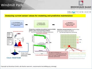 Copyright by Brockhaus GmbH, alle Rechte reserviert, unautorisierte Vervielfältigung untersagt
Windmill Park
3. ANOMALY
PREDICTION AND
DETECTION
2. MODELLING
e.g. temperature
1. CLUSTERING, e.x.
based on wind turbine
performance
Groups of wind
turbines with similar
performance
Temperature modeling and prediction based on SCADA
dataset, under normal operating conditions.
 e.g. Generator/Gearbox: bearings temperature
Wind farm anomaly detection based on those
temperatures related to the failure:
 e.g: bearing temperature monitoring
Too high % of deviation on
temperature X regarding baseline (the
farm, the model). Dangerous for the
Generator performance.
Client: INGETEAM
Analyzing current sensor values for modeling and predictive maintenance
 
