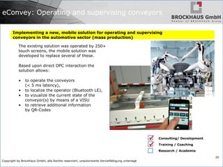 Copyright by Brockhaus GmbH, alle Rechte reserviert, unautorisierte Vervielfältigung untersagt
20
eConvey: Operating and supervising conveyors
Implementing a new, mobile solution for operating and supervising
conveyors in the automotive sector (mass production)
The existing solution was operated by 250+
touch screens, the mobile solution was
developed to replace several of these.
Based upon direct OPC interaction the
solution allows:
• to operate the conveyors
(< 5 ms latency),
• to localize the operator (Bluetooth LE),
• to vizualize the current state of the
conveyor(s) by means of a VISU
• to retrieve additional information
by QR-Codes
Consulting/ Development
Training / Coaching
Research / Academia


 