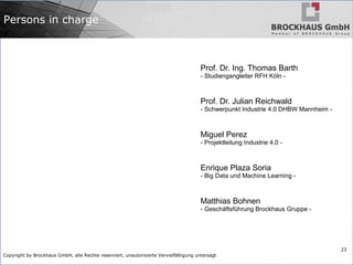 Copyright by Brockhaus GmbH, alle Rechte reserviert, unautorisierte Vervielfältigung untersagt
23
Persons in charge
Prof. Dr. Ing. Thomas Barth
- Studiengangleiter RFH Köln -
Prof. Dr. Julian Reichwald
- Schwerpunkt Industrie 4.0 DHBW Mannheim -
Miguel Perez
- Projektleitung Industrie 4.0 -
Enrique Plaza Soria
- Big Data und Machine Learning -
Matthias Bohnen
- Geschäftsführung Brockhaus Gruppe -
 
