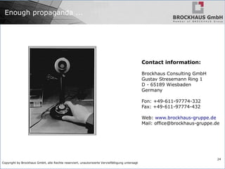 Copyright by Brockhaus GmbH, alle Rechte reserviert, unautorisierte Vervielfältigung untersagt
24
Enough propaganda ...
Contact information:
Brockhaus Consulting GmbH
Gustav Stresemann Ring 1
D - 65189 Wiesbaden
Germany
Fon: +49-611-97774-332
Fax: +49-611-97774-432
Web: www.brockhaus-gruppe.de
Mail: office@brockhaus-gruppe.de
 