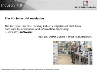 Copyright by Brockhaus GmbH, alle Rechte reserviert, unautorisierte Vervielfältigung untersagt
Industry 4.0
The 4th industrial revolution
The focus for machine building industry might/must shift from
hardware to information and information processing
… let’s say: software.
--- Prof. Dr. Detlef Zühlke / DFKI (Saarbrücken)
 