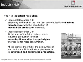 Copyright by Brockhaus GmbH, alle Rechte reserviert, unautorisierte Vervielfältigung untersagt
Industry 4.0
The 4th industrial revolution
✔ Industrial Revolution 1.0
Beginning in the UK in the late 18th century, leads to machine
manufacture with the introduction of
mechanical production methods.
✔ Industrial Revolution 2.0
At the start of the 20th century, mass
industrial production in which
assembly line and factory principles
of products for mass consumption.
At the start of the 1970s, the deployment of
electronics and IT in industrial processes led
to optimized and automated production.
 