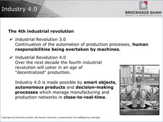 Copyright by Brockhaus GmbH, alle Rechte reserviert, unautorisierte Vervielfältigung untersagt
Industry 4.0
The 4th industrial revolution
✔ Industrial Revolution 3.0
Continuation of the automation of production processes, human
responsibilities being overtaken by machines.
✔ Industrial Revolution 4.0
Over the next decade the fourth industrial
revolution will usher in an age of
"decentralized" production.
Industry 4.0 is made possible by smart objects,
autonomous products and decision-making
processes which manage manufacturing and
production networks in close-to-real-time.
 