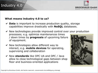 Copyright by Brockhaus GmbH, alle Rechte reserviert, unautorisierte Vervielfältigung untersagt
Industry 4.0
What means industry 4.0 to us?
✔ Data is important to increase production quality, storage
capabilities improve drastically with NoSQL databases.
✔ New technologies provide improved control over your production
processes; e.g. optimize maintenances times
/ down times by prognosis of upcoming failure
of equipment.
✔ New technologies allow different way to
interact, e.g. mobile devices for operating,
supervising and collaboration
✔ New standards like OPC UA and OPC / Java
allow to close technological gaps between shop
floor and business-oriented applications
 