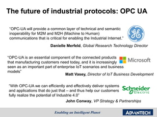 The future of industrial protocols: OPC UA
“OPC-UA will provide a common layer of technical and semantic
inoperability for M2M and M2H (Machine to Human)
communications that is critical for enabling the Industrial Internet.”
Danielle Merfeld, Global Research Technology Director
“OPC-UA is an essential component of the connected products
that manufacturing customers need today, and it is increasingly
seen as an important part of enterprise IoT scenarios and business
models”
Matt Vasey, Director of IoT Business Development
“With OPC-UA we can efficiently and effectively deliver systems
and applications that do just that – and thus help our customers
fully realize the potential of Industrie 4.0”
John Conway, VP Strategy & Partnerships
 
