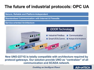 The future of industrial protocols: OPC UA
Secure, Reliable and Platform-Independent
Standardized Communication with Internet & Firewalls
Service-oriented Architecture
New UNO-2271G is totally compatible with architecture required by
protocol gateways. Our solution provide UNO as “centralizer” of all
communication and SCADA network.
 