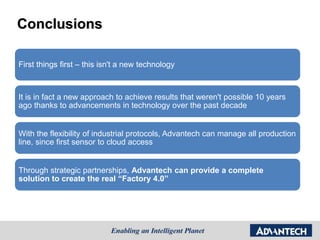 Conclusions
First things first – this isn't a new technology
It is in fact a new approach to achieve results that weren't possible 10 years
ago thanks to advancements in technology over the past decade
With the flexibility of industrial protocols, Advantech can manage all production
line, since first sensor to cloud access
Through strategic partnerships, Advantech can provide a complete
solution to create the real “Factory 4.0”
 