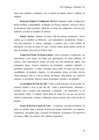 The Challenges of Industry 4.0
10
básico para máquinas e instalações que se ajustam de maneira flexível condições de
mudança.
Integração Rápida E Configuração Flexível - Integração rápida e configuração
flexível facilitam a adaptabilidade da Indústria 4.0. Pessoas, máquinas, processos e fluxos
de mercadorias estão conectados. Alterações na ad hoc nas configurações pode ser feito
facilmente por meio de comandos de software.
Padrões Abertos - Indústria 4.0 marca o fim dos sistemas proprietários. Aberto
padrões que se estendem aos fabricantes e são independentes de plataforma formam a
base para horizontais e verticais integração e, portanto, para a troca perfeita de
informações em redes de criação de valor. A Bosch sempre apoiou padrões abertos no
nível de produção, bem como no software nível.
Tempo Real Virtual De Representação - Todos os produtos e componentes são
representados como virtuais em tempo real representações em vários ambientes de
software. Essas representações virtuais em tempo real estão intimamente ligadas suas
contrapartes físicas. Sensores monitoram sua localização, condições ambientais e
parâmetros operacionais. A análise sistemática desses dados em tempo real abre novas
possibilidades de produção e logística. As representações virtuais em tempo real dos
objetos interagem entre si e com os sistemas de software. Pela primeira vez, é possível
monitorar as mercadorias depois de saírem da produção e garantir a sua qualidade.
Gestão Digital Do Ciclo De Vida - Todos os dados relevantes de um produto são
coletados durante o curso de sua vida útil - desde o desenvolvimento, fabricação e
operação, todo o caminho para manutenção e reparação - são armazenados na sua
representação virtual. A avaliação destes dados de campo faz com que seja possível
otimizar continuamente o design e a fabricação processo durante todo o ciclo de vida do
produto.
Seguro de Rede de Criação de Valor - A segurança e proteção da Indústria 4.0
inclui, em primeiro lugar, a proteção de pessoas de perigos relacionados com máquinas
(segurança)e, em segundo lugar, a proteção das instalações de produção e IT corporativo
de ataques e falhas dos arredores meio ambiente (segurança).
 