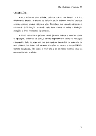 The Challenges of Industry 4.0
13
CONCLUSÕES
Com a realização deste trabalho podemos concluir que indústria 4.0, é a
transformação intensiva da indústria de fabricação em um ambiente conectado de dados,
pessoas, processos, serviços, sistemas e ativos de produção com a geração, alavancagem
e utilização de informações acionáveis como forma e meio de realizar a fabricação
inteligente e novos ecossistemas de fabricação.
Com esta transformação podemos afirmar que foram maiores os benefícios do que
as implicações. Benefícios tais como, o aumento da produtividade através da otimização
e automação, dados em tempo real para uma cadeia de suprimentos em tempo real em
uma economia em tempo real, melhores condições de trabalho e sustentabilidade,
melhoria na agilidade, entre outros. O robot Apas é um, em muitos exemplos, onde são
comprovados estes benefícios.
 