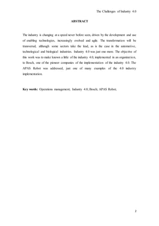 The Challenges of Industry 4.0
2
ABSTRACT
The industry is changing at a speed never before seen, driven by the development and use
of enabling technologies, increasingly evolved and agile. The transformation will be
transversal, although some sectors take the lead, as is the case in the automotive,
technological and biological industries. Industry 4.0 was just one more. The objective of
this work was to make known a little of the industry 4.0, implemented in an organization,
to Bosch, one of the pioneer companies of the implementation of the industry 4.0. The
APAS Robot was addressed, just one of many examples of the 4.0 industry
implementation.
Key words: Operations management; Industry 4.0; Bosch; APAS Robot;
 