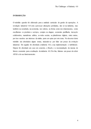 The Challenges of Industry 4.0
4
INTRODUÇÃO
O trabalho questão foi elaborado para a unidade curricular de gestão de operações. A
revolução industrial 4.0 está a provocar alterações profundas, não só na indústria, mas
também na sociedade, na economia, nos valores, na forma como nos relacionamos, como
escolhemos os produtos e serviços, compra ou aluguer, economia partilhada, inovação
colaborativa, manufatura aditiva, as redes sociais, as plataformas digitais, entre outras,
por isso suscitou um interesse da minha parte em optar por este tema. No decorrer deste
trabalho são abordados alguns temas, iniciando-se por falar um pouco da evolução
industrial. De seguida foi abordada a indústria 4.0, a sua implementação e viabilidade.
Depois foi abordado um caso em concreto, a Bosch, e a recomendação da mesma de
fatores essenciais para a realização da indústria 4.0. Por fim, falamos um pouco do robot
APAS e do seu funcionamento.
 