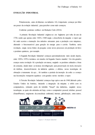 The Challenges of Industry 4.0
5
EVOLUÇÃO INDUSTRIAL
Primeiramente, antes de falarmos na indústria 4.0, é importante começar por falar
um pouco da evolução industrial, para perceber como tudo começou.
Conforme podemos verificar em Redação Ciclo (2016):
A primeira Revolução Industrial originou-se em Inglaterra por volta do ano de
1750, sendo que apenas entre 1820 e 1840 surgiu a descoberta da maquina a vapor que
foi onde ocorreu a transação dos métodos artesanais para a produção com máquinas,
alterando o bioconsumível para geração de energia para o carvão. Também, nesta
revolução, surgiu novas fontes de pesquisa como novos processos em produção de ferro
e produtos quimicos, por exemplo.
A Segunda Revolução Industrial começou aproximadamente meio século depois,
entre 1850 e 1870 e terminou em meados da Segunda Guerra mundial. Um dos grandes
avanços nesta revolução foi a produção em massa, surgindo os produtos enlatados e bens
de consumo, dando inicio as técnicas de refrigeração para preservação de stock, invenção
do telefone, desenvolvimento da indústria química e elétrica, novas tecnologias de
obtenção e tratamento de aço… foi também o período da invenção do avião e o avanço
nas locomoções transporte-aquáticas com grandes navios movidos a vapor.
A Terceira Revolução Industrial começou logo após o ano de 1940, liderado pelos
Estados Unidos da América, iniciando a integração da máquina e robôs com os
computadores, retirando parte do trabalho “braçal” das indústrias, surgindo novas
tecnologias as quais são adotadas até hoje, como o computador pessoal, telefone pessoal
(SmartPhones), surgimento da consciência ambiental, internet, globalização, entre outros.
Figura 1 - Evolução Industrial
 