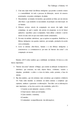 The Challenges of Industry 4.0
7
2. Criar uma cópia virtual das fábricas inteligentes que permita o controlo remoto
e a rastreabilidade do todo o processo de fabricação, através de sensores
posicionados em pontos estratégicos da planta.
3. Descentralizar as tomadas de decisões, que poderão ser feitas por um sistema
ciber-físico e que atenderão às necessidades de produção sem intervenção do
ser humano.
4. Oferecer serviços através da computação em nuvem (do inglês cloud
computing), na qual o usuário não precisa ter programas ou ter de baixar
aplicativos específicos para o computador, basta utilizar a internet e usá-los
através de uma rede em que esses dados estarão armazenados.
5. Por meio de módulos individuais, que se repõem ou expandem, flexibilizar as
fábricas inteligentes nos quesitos mutáveis, por exemplo, produções de acordo
com as demandas.
6. Levar os sistemas ciber-físicos, humano e o das fábricas inteligentes a
conectarem-se e a comunicarem-se por meio da “internet das coisas” e da
computação em nuvem.
Meireles (2017) refere também que a viabilidade da Indústria 4.0 deve-se a três
fatores importantes:
 "Internet das coisas" (internet of things), que consiste na utilização de dispositivos
eletrônicos que conectam, em rede, objetos físicos, a1nbientes, veículos e
máquinas, permitindo a coleta e a troca de dados, sendo, portanto, a base do
sistema.
 Big data analytics, que são estruturas mais con1plexas que compõem a Indústria
4.0. Nelas estão inseridas as estruturas de dados extensas e complexas que
capturam, analisam e gerenciam as informações. Para lidar com as informações
mais importantes, as big data analytics são constituídas pelos 6Cs:
1.Conexão (a rede industrial, sensores e CLPs);
2.Cloud (nuvem /dados por de1nanda);
3.Cyber (modelo e memória);
4.Conteúdo;
5.Continuidade (compartilhamento das informações);
 