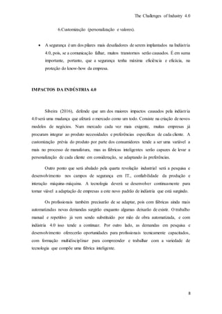 The Challenges of Industry 4.0
8
6.Customização (personalização e valores).
 A segurança é um dos pilares mais desafiadores de serem implantados na Indústria
4.0, pois, se a comunicação falhar, muitos transtornos serão causados. É em suma
importante, portanto, que a segurança tenha máxima eficiência e eficácia, na
proteção do know-how da empresa.
IMPACTOS DA INDÚSTRIA 4.0
Silveira (2016), defende que um dos maiores impactos causados pela indústria
4.0 será uma mudança que afetará o mercado como um todo. Consiste na criação de novos
modelos de negócios. Num mercado cada vez mais exigente, muitas empresas já
procuram integrar ao produto necessidades e preferências específicas de cada cliente. A
customização prévia do produto por parte dos consumidores tende a ser uma variável a
mais no processo de manufatura, mas as fábricas inteligentes serão capazes de levar a
personalização de cada cliente em consideração, se adaptando às preferências.
Outro ponto que será abalado pela quarta revolução industrial será a pesquisa e
desenvolvimento nos campos de segurança em IT., confiabilidade da produção e
interação máquina-máquina. A tecnologia deverá se desenvolver continuamente para
tornar viável a adaptação de empresas a este novo padrão de indústria que está surgindo.
Os profissionais também precisarão de se adaptar, pois com fábricas ainda mais
automatizadas novas demandas surgirão enquanto algumas deixarão de existir. O trabalho
manual e repetitivo já vem sendo substituído por mão de obra automatizada, e com
indústria 4.0 isso tende a continuar. Por outro lado, as demandas em pesquisa e
desenvolvimento oferecerão oportunidades para profissionais tecnicamente capacitados,
com formação multidisciplinar para compreender e trabalhar com a variedade de
tecnologia que compõe uma fábrica inteligente.
 