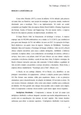 The Challenges of Industry 4.0
9
BOSCH E A INDÚSTRIA 4.0
Como refere Meireles (2017), o termo da indústria 4.0 foi utilizado pela primeira
vez numa feira em Hannover, num projeto de estratégias do governo alemão, totalmente
direcionado para a tecnologia. Para a sua implementação, foi criado um comitê
comandado por Siegfried Dais (da empresa Robert Bosch GmbH) e Henning Kagermann
(da German Acadey of Science and Engineering). Por este mesmo motivo, a empresa
Bosch foi das empresas pioneiras da implementação da indústria 4.0.
O Grupo Bosch é líder no fornecimento de tecnologia e serviços. A empresa
emprega mais de 402.000 colaboradores em o mundo (a 31.12.2017), que contribuíram
para gerar uma faturação de 78,1 mil milhões de euros em 2017. As operações do Grupo
Boch dividem-se em quatro áreas de negócio: Soluções de Mobilidade, Tecnologia
Industrial, Bens de Consumo e Tecnologia de Energia e Edifícios. Líder em IoT, a Bosch
oferece soluções inovadoras para casas e cidades inteligentes, mobilidade e indústria
conectada. A empresa utiliza o seu conhecimento em tecnologia de sensores, software e
serviços, bem como a sua própria cloud IoT para oferecer aos seus clientes soluções
conectadas e em diversos domínios a partir de uma única fonte. O objetivo estratégico da
Bosch é fornecer inovações para uma vida conectada. A Bosch melhora a qualidade de
vida em todo o mundo com produtos e serviços inovadores e fascinantes. Desta forma, a
empresa oferece mundialmente “Tecnologia para a Vida”. (Bosch, s.d.).
A Bosch, no seu catálogo (Industry 4.0 at Bosch, s.d.), identificou as sete
principais características de equipamentos, software e soluções prontos para a Indústria
4.0. Eles formam uma estrutura sólida para arquiteturas futuras e são os princípios
orientadores para o desenvolvimento de soluções da Indústria 4.0 em todos os níveis. Os
sete recursos fornecem orientação sobre como cada solução contribui para a realização
da Indústria 4.0. Para garantir uma sinergia bem-sucedida entre o mundo real e digital,
todos os componentes e sistemas devem atender a pelo menos alguns desses requisitos:
Inteligência Distribuída - Componentes e sistemas de nível de campo com
inteligência distribuída e software integrado executam suas tarefas independentemente de
acordo com as especificações dos sistemas de nível superior. Eles tomam decisões
autônomas para aliviar os sistemas superiores. A inteligência distribuída é um requisito
 