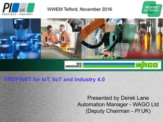 Sustainable Manufacturing & Automation Summit
Sustainable Manufacturing & Automation Summit
Presented by Derek Lane
Automation Manager - WAGO Ltd
(Deputy Chairman - PI UK)
WWEM Telford, November 2016
PROFINET for IoT, IIoT and Industry 4.0
 