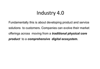 Industry 4.0
Fundamentally this is about developing product and service
solutions to customers. Companies can evolve their market
offerings across moving from a traditional physical core
product to a comprehensive digital ecosystem.
Conclusio
ns
 
