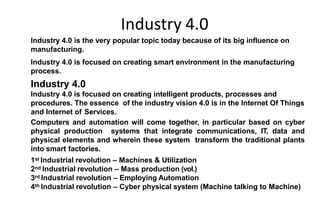Industry 4.0
Introduction
Industry 4.0 is the very popular topic today because of its big influence on
manufacturing.
Industry 4.0 is focused on creating smart environment in the manufacturing
process.
Industry 4.0
Industry 4.0 is focused on creating intelligent products, processes and
procedures. The essence of the industry vision 4.0 is in the Internet Of Things
and Internet of Services.
Computers and automation will come together, in particular based on cyber
physical production systems that integrate communications, IT, data and
physical elements and wherein these system transform the traditional plants
into smart factories.
1st Industrial revolution – Machines & Utilization
2nd Industrial revolution – Mass production (vol.)
3rd Industrial revolution – Employing Automation
4th Industrial revolution – Cyber physical system (Machine talking to Machine)
 