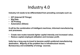 Industry 4.0
In India Today
Industry 4.0 needs to be differentiated from prevailing concepts such as;
• IOT (Internet Of Things)
• Big Data
• 3D Printing
• Automation (Siloes)
It will be the combination of Intelligent machines, Informed manufacturing
and processes.
• Create new routes towards lighter capital intensity and increased value.
• Reduce capital employed utilization and increase profit.
India has a long way to travel to become world’s preferred manufacturing
destination. Majority of the problem lies in Infrastructure issues,
Bureaucracy and availability of energy sources.
 