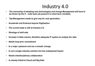 Industry 4.0
Key Challenges for the Indian manufacturing
industries
• The ownership of adopting new technologies and change Management will have to
be driven by the C- suite team (at present it is short term mindset).
• Top Management needs to give way for next generation.
• Accelerate and Embrace beyond Digitization.
• The current state is still at Industry 2.0
• Shortage of skill sets
• Increase in Data volume, therefore adequate IT system to analyze the data
• Needs long term commitment
• Is a major upheaval and not a smooth change
• Is not a single industry solution but has widespread impact
• Needs interdisciplinary collaboration
• Is closely linked to Cloud and Big Data
 