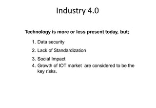 Industry 4.0
Key Risks in Implementing Industry 4.0
Technology is more or less present today, but;
1. Data security
2. Lack of Standardization
3. Social Impact
4. Growth of IOT market are considered to be the
key risks.
 