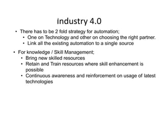 Industry 4.0
How do we address this ?
• There has to be 2 fold strategy for automation;
• One on Technology and other on choosing the right partner.
• Link all the existing automation to a single source
• For knowledge / Skill Management;
• Bring new skilled resources
• Retain and Train resources where skill enhancement is
possible
• Continuous awareness and reinforcement on usage of latest
technologies
 