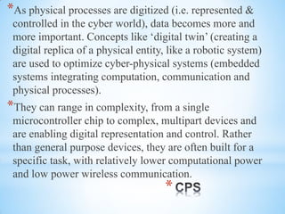 *
*As physical processes are digitized (i.e. represented &
controlled in the cyber world), data becomes more and
more important. Concepts like ‘digital twin’ (creating a
digital replica of a physical entity, like a robotic system)
are used to optimize cyber-physical systems (embedded
systems integrating computation, communication and
physical processes).
*They can range in complexity, from a single
microcontroller chip to complex, multipart devices and
are enabling digital representation and control. Rather
than general purpose devices, they are often built for a
specific task, with relatively lower computational power
and low power wireless communication.
 