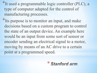 *
*It used a programmable logic controller (PLC), a
type of computer adapted for the control of
manufacturing processes.
*Its purpose is to monitor an input, and make
decisions based on a custom program to control
the state of an output device. An example here
would be an input from some sort of sensor or
encoder sending an electrical signal to a motor,
moving by means of an AC drive to a certain
point at a programmed speed.
 